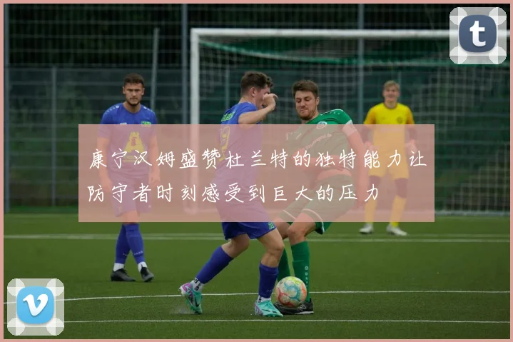康宁汉姆盛赞杜兰特的独特能力让防守者时刻感受到巨大的压力