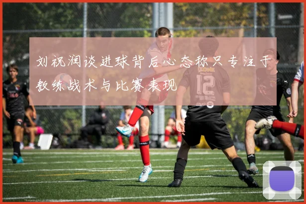 刘祝润谈进球背后心态称只专注于教练战术与比赛表现