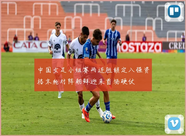 中国女足小组赛两连胜锁定八强资格末轮对阵朝鲜迎来首场硬仗