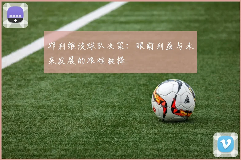 邓利维谈球队决策：眼前利益与未来发展的艰难抉择