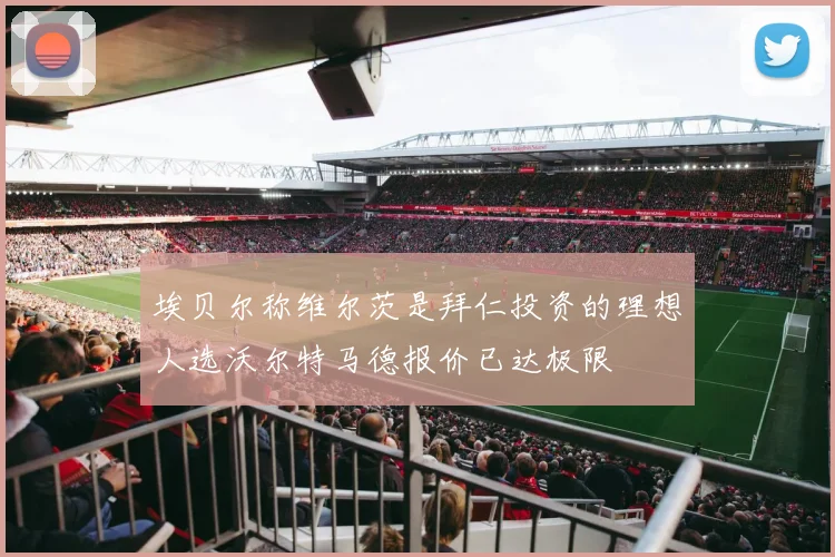 埃贝尔称维尔茨是拜仁投资的理想人选沃尔特马德报价已达极限