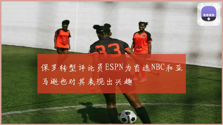 保罗转型评论员ESPN为首选NBC和亚马逊也对其表现出兴趣