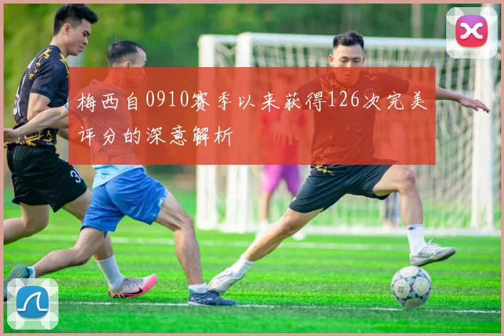 梅西自0910赛季以来获得126次完美评分的深意解析