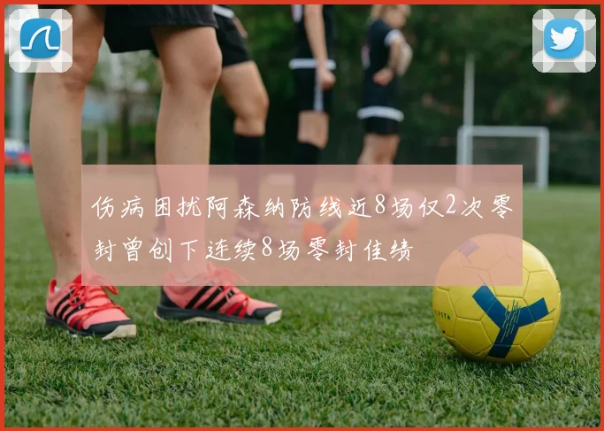 伤病困扰阿森纳防线近8场仅2次零封曾创下连续8场零封佳绩