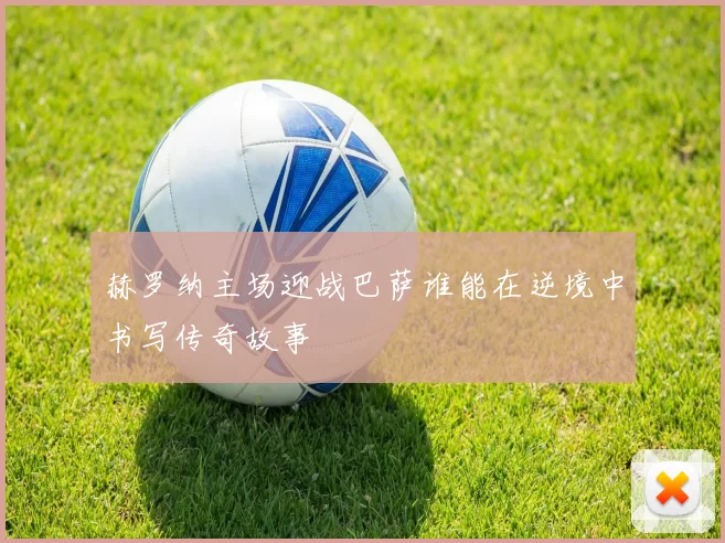 赫罗纳主场迎战巴萨谁能在逆境中书写传奇故事