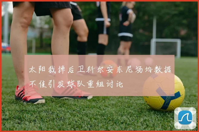 太阳裁掉后卫科尔安东尼场均数据不佳引发球队重组讨论