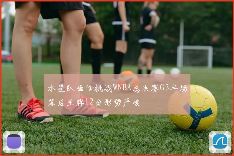 水星队面临挑战WNBA总决赛G3半场落后王牌12分形势严峻