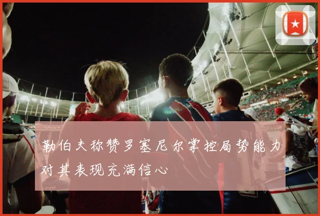 勒伯夫称赞罗塞尼尔掌控局势能力对其表现充满信心