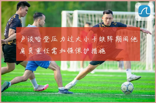 卢谈哈登压力过大小卡缺阵期间他肩负重任需加强保护措施