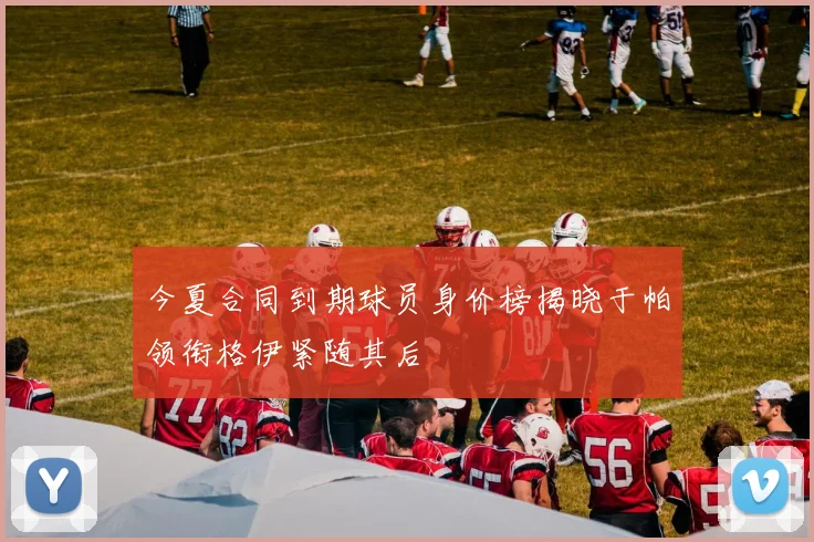 今夏合同到期球员身价榜揭晓于帕领衔格伊紧随其后
