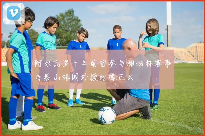 阿尔瓦罗十年前曾参与潍坊杯赛事与泰山绯闻外援结缘已久