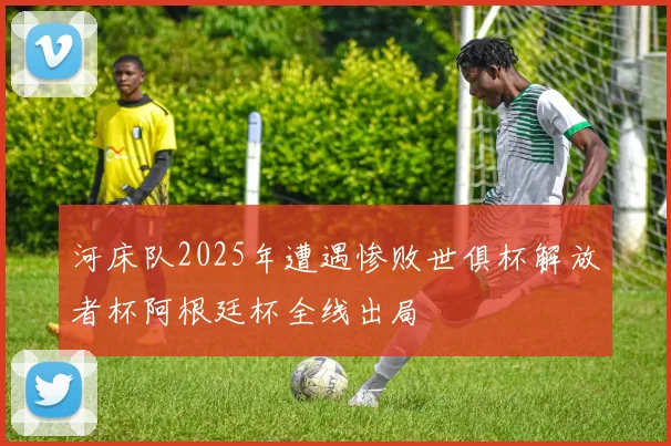 河床队2025年遭遇惨败世俱杯解放者杯阿根廷杯全线出局