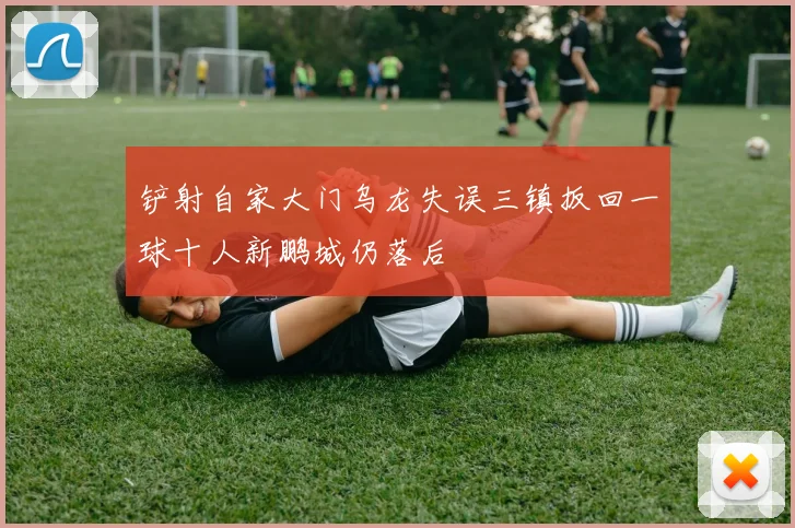 铲射自家大门乌龙失误三镇扳回一球十人新鹏城仍落后