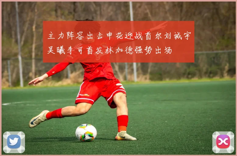 主力阵容出击申花迎战首尔刘诚宇吴曦李可首发林加德强势出场