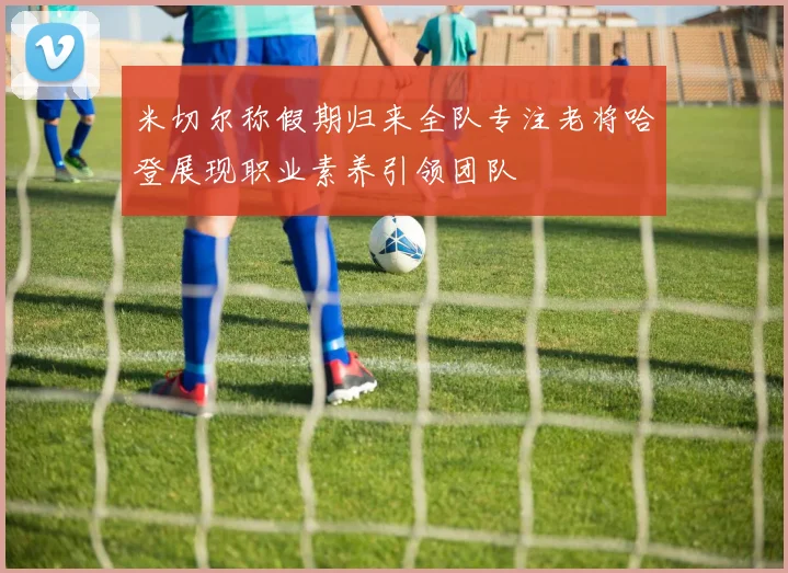 米切尔称假期归来全队专注老将哈登展现职业素养引领团队