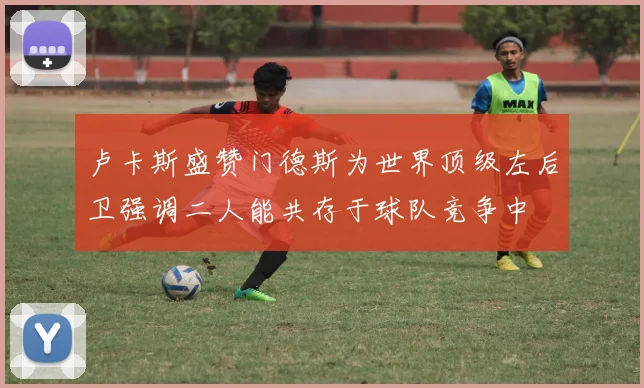 卢卡斯盛赞门德斯为世界顶级左后卫强调二人能共存于球队竞争中