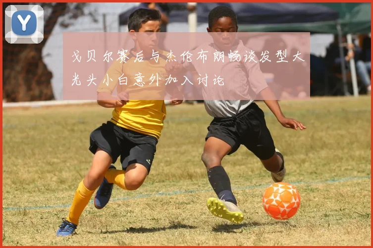 戈贝尔赛后与杰伦布朗畅谈发型大光头小白意外加入讨论