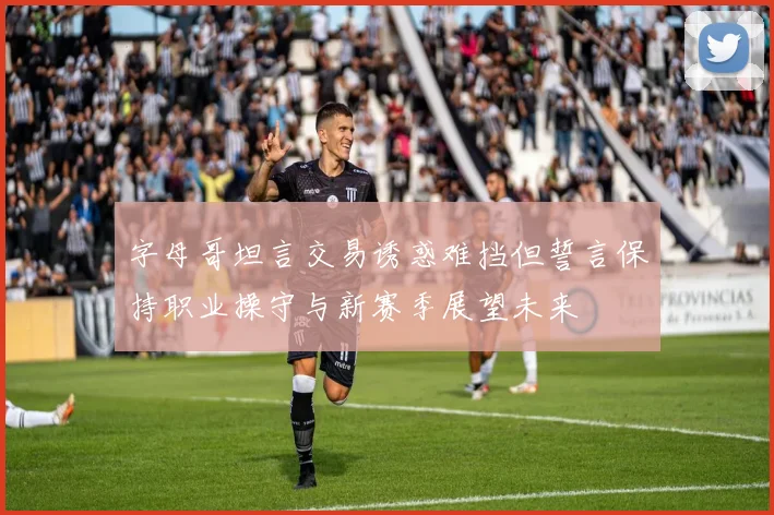 字母哥坦言交易诱惑难挡但誓言保持职业操守与新赛季展望未来