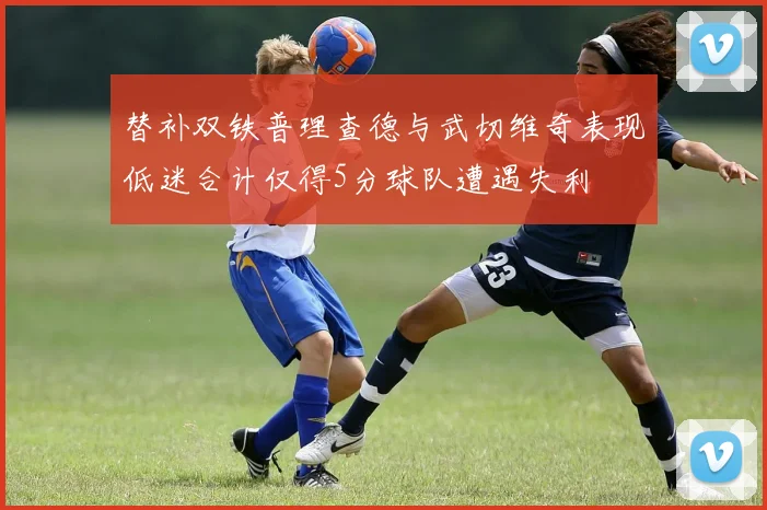替补双铁普理查德与武切维奇表现低迷合计仅得5分球队遭遇失利