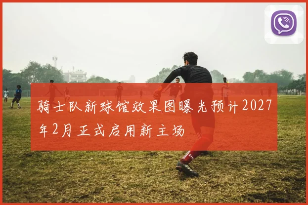 骑士队新球馆效果图曝光预计2027年2月正式启用新主场