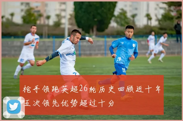 枪手领跑英超26轮历史回顾近十年五次领先优势超过十分