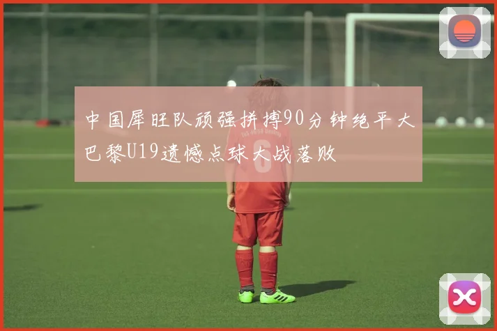 中国犀旺队顽强拼搏90分钟绝平大巴黎U19遗憾点球大战落败