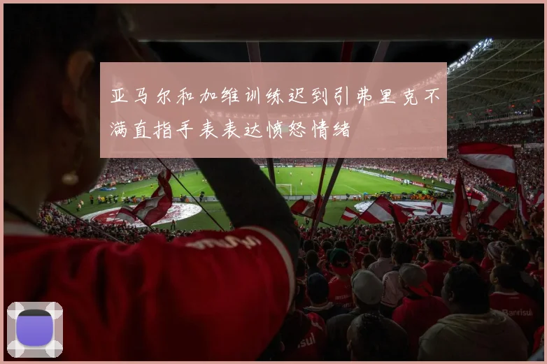 亚马尔和加维训练迟到引弗里克不满直指手表表达愤怒情绪