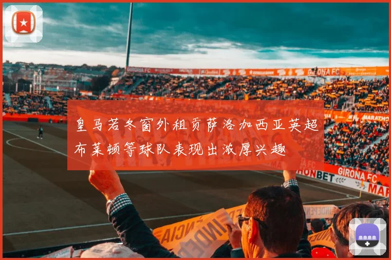 皇马若冬窗外租贡萨洛加西亚英超布莱顿等球队表现出浓厚兴趣