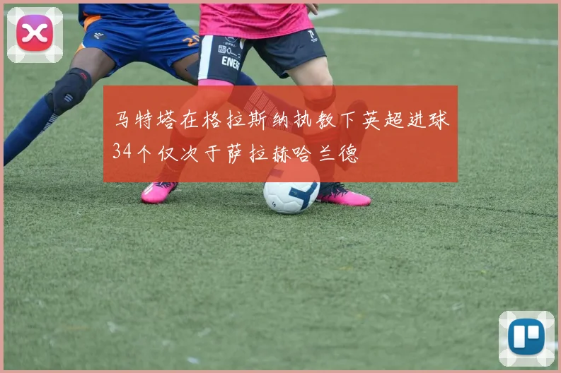 马特塔在格拉斯纳执教下英超进球34个仅次于萨拉赫哈兰德