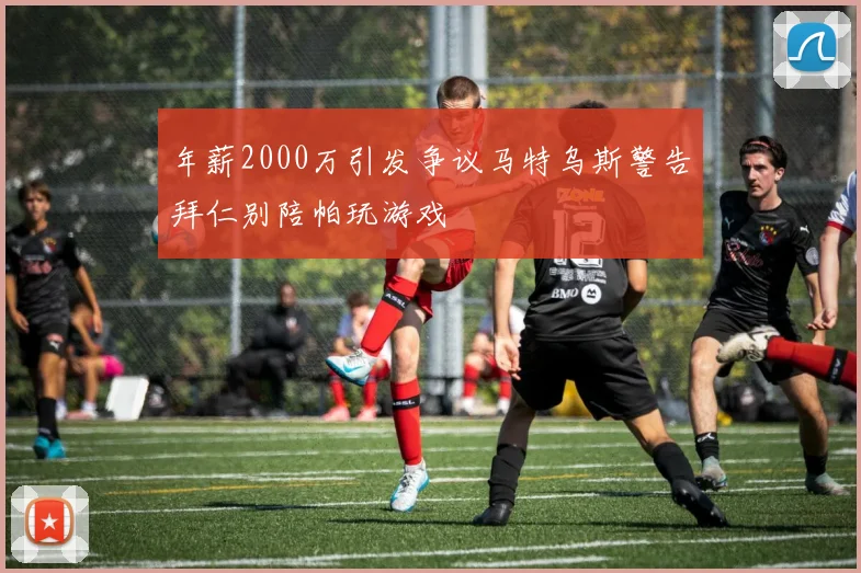 年薪2000万引发争议马特乌斯警告拜仁别陪帕玩游戏