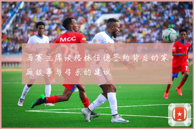 马赛主席谈格林伍德签约背后的家庭故事与母亲的建议