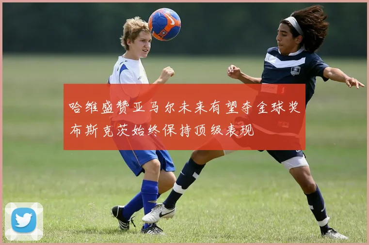 哈维盛赞亚马尔未来有望夺金球奖布斯克茨始终保持顶级表现
