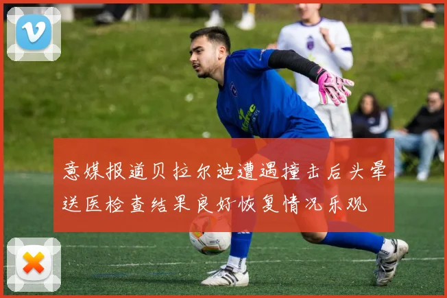 意媒报道贝拉尔迪遭遇撞击后头晕送医检查结果良好恢复情况乐观