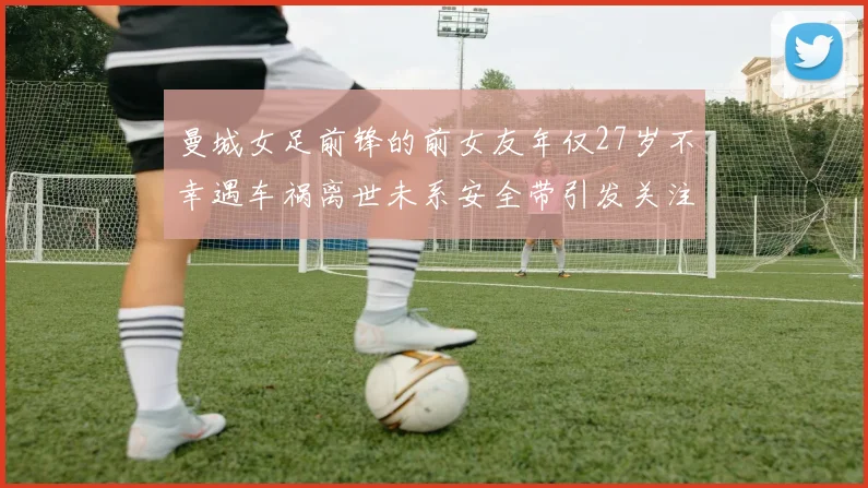 曼城女足前锋的前女友年仅27岁不幸遇车祸离世未系安全带引发关注