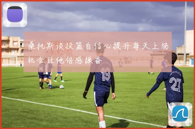 桑托斯谈投篮自信心提升每天上场机会让他倍感振奋