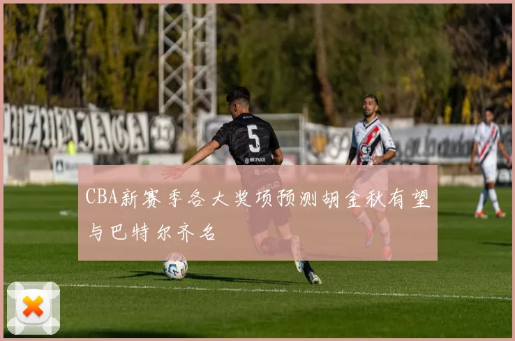 CBA新赛季各大奖项预测胡金秋有望与巴特尔齐名
